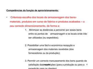 jaugusto 4
Competências da função de aprovisionamento:
• Criteriosa escolha dos locais de armazenagem dos bens-
materiais, produtos em curso de fabrico e produtos acabados – o
seu correcto dimensionamento, de forma a:
1. Minimizar as distâncias a percorrer por esses bens
entre os pontos de armazenagem e os locais onde irão
ser utilizados (ou expedidos);
2. Possibilitar uma fácil e económica recepção e
armazenagem dos materiais recebidos (dos
fornecedores ou da produção);
3. Permitir um correcto manuseamento dos bens quando da
satisfação das requisições (para a produção ou para a
 