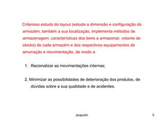 jaugusto 5
Criterioso estudo do layout (estuda a dimensão e configuração do
armazém, também a sua localização, implementa métodos de
armazenagem, características dos bens a armazenar, volume de
stocks) de cada armazém e dos respectivos equipamentos de
arrumação e movimentação, de modo a:
1. Racionalizar as movimentações internas;
2. Minimizar as possibilidades de deterioração dos produtos, de
dúvidas sobre a sua qualidade e de acidentes.
 