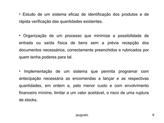 jaugusto 6
• Estudo de um sistema eficaz de identificação dos produtos e de
rápida verificação das quantidades existentes.
• Organização de um processo que minimize a possibilidade de
entrada ou saída física de bens sem a prévia recepção dos
documentos necessários, correctamente preenchidos e rubricados por
quem tenha poderes para tal.
• Implementação de um sistema que permita programar com
antecipação necessária as encomendas a lançar e as respectivas
quantidades, em ordem a, pelo menor custo e com envolvimento
financeiro mínimo, limitar a um valor aceitável, o risco de uma ruptura
de stocks.
 