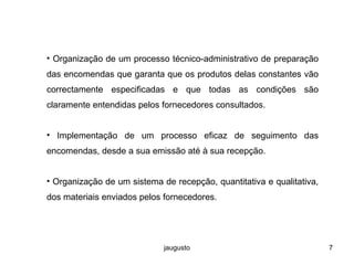 jaugusto 7
• Organização de um processo técnico-administrativo de preparação
das encomendas que garanta que os produtos delas constantes vão
correctamente especificadas e que todas as condições são
claramente entendidas pelos fornecedores consultados.
• Implementação de um processo eficaz de seguimento das
encomendas, desde a sua emissão até à sua recepção.
• Organização de um sistema de recepção, quantitativa e qualitativa,
dos materiais enviados pelos fornecedores.
 