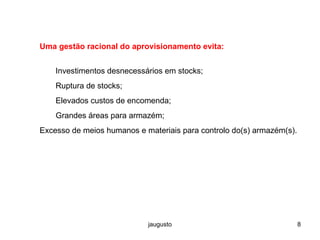 jaugusto 8
Uma gestão racional do aprovisionamento evita:
Investimentos desnecessários em stocks;
Ruptura de stocks;
Elevados custos de encomenda;
Grandes áreas para armazém;
Excesso de meios humanos e materiais para controlo do(s) armazém(s).
 