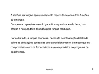 jaugusto 9
A eficácia da função aprovisionamento repercute-se em outras funções
da empresa.
Compete ao aprovisionamento garantir as quantidades de bens, nos
prazos e na qualidade desejada pela função produção.
Por outro lado, a função financeira, necessita de informação detalhada
sobre as obrigações contraídas pelo aprovisionamento, de modo que os
compromissos com os fornecedores estejam previstos no programa de
pagamentos.
 