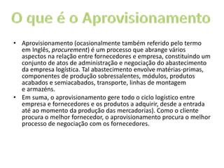 • Aprovisionamento (ocasionalmente também referido pelo termo
em Inglês, procurement) é um processo que abrange vários
aspectos na relação entre fornecedores e empresa, constituindo um
conjunto de atos de administração e negociação do abastecimento
da empresa logística. Tal abastecimento envolve matérias-primas,
componentes de produção sobressalentes, módulos, produtos
acabados e semiacabados, transporte, linhas de montagem
e armazéns.
• Em suma, o aprovisionamento gere todo o ciclo logístico entre
empresa e fornecedores e os produtos a adquirir, desde a entrada
até ao momento da produção das mercadorias). Como o cliente
procura o melhor fornecedor, o aprovisionamento procura o melhor
processo de negociação com os fornecedores.
 