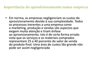 • Em norma, as empresas negligenciam os custos do
aprovisionamento devido à sua complexidade. Todos
os processos inerentes a uma empresa como
o marketing, produção e vendas são aspectos que
exigem muita atenção e tiram ênfase
ao aprovisionamento. Isto é de certa forma errado
visto que os serviços e os materiais comprados
representam 25 a 40 porcento do valor de venda
do produto final. Uma área de custos tão grande não
pode ser assim negligenciada
 