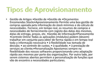 • Gestão de Artigos •Gestão de •Gestão de •Orçamentos
Encomendas Stocks•Aprovisionamento Permite uma boa gestão de
compras apoiada pela informação do stock mínimos e do cálculo de
necessidades. Fornece, em tempo real, os resumos de compras e
necessidades de fornecimento com registo das datas dos mesmos,
datas de entrega, preços, etc. •Gestão de Informação•Planeamento
•Controle Online Todas as aplicações (módulos) podem (devem)
trabalhar em conjunto para obter de forma rápida e em tempo real
toda a informação necessária • à flexibilidade nas tomada de
decisão; • ao controle de custos; • à qualidade; • à prestação de
serviços ao cliente;•Personalização Apostamos sempre na
flexibilidade dos nossos softwares proporcionando uma adaptação
rápida aos mesmos por parte das organizações. Por outro lado, por
serem sistemas abertos permitem a personalização de funções que
vão de encontro a necessidades particulares.
 