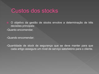  O objetivo da gestão de stocks envolve a determinação de três 
decisões principais: 
-Quanto encomendar, 
-Quando encomendar; 
-Quantidade de stock de segurança que se deve manter para que 
cada artigo assegure um nível de serviço satisfatório para o cliente. 
