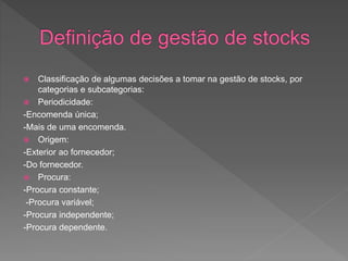  Classificação de algumas decisões a tomar na gestão de stocks, por 
categorias e subcategorias: 
 Periodicidade: 
-Encomenda única; 
-Mais de uma encomenda. 
 Origem: 
-Exterior ao fornecedor; 
-Do fornecedor. 
 Procura: 
-Procura constante; 
-Procura variável; 
-Procura independente; 
-Procura dependente. 
 