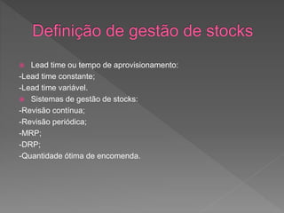  Lead time ou tempo de aprovisionamento: 
-Lead time constante; 
-Lead time variável. 
 Sistemas de gestão de stocks: 
-Revisão contínua; 
-Revisão periódica; 
-MRP; 
-DRP; 
-Quantidade ótima de encomenda. 
 