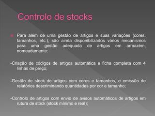  Para além de uma gestão de artigos e suas variações (cores, 
tamanhos, etc.), são ainda disponibilizados vários mecanismos 
para uma gestão adequada de artigos em armazém, 
nomeadamente: 
-Criação de códigos de artigos automática e ficha completa com 4 
linhas de preço; 
-Gestão de stock de artigos com cores e tamanhos, e emissão de 
relatórios descriminando quantidades por cor e tamanho; 
-Controlo de artigos com envio de avisos automáticos de artigos em 
rutura de stock (stock mínimo e real); 
 