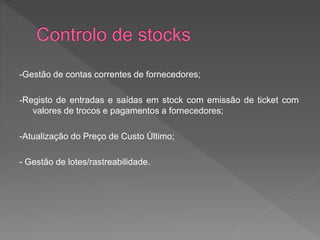 -Gestão de contas correntes de fornecedores; 
-Registo de entradas e saídas em stock com emissão de ticket com 
valores de trocos e pagamentos a fornecedores; 
-Atualização do Preço de Custo Último; 
- Gestão de lotes/rastreabilidade. 
 
