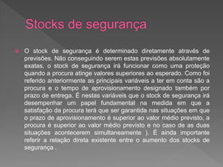  O stock de segurança é determinado diretamente através de 
previsões. Não conseguindo serem estas previsões absolutamente 
exatas, o stock de segurança irá funcionar como uma proteção 
quando a procura atinge valores superiores ao esperado. Como foi 
referido anteriormente as principais variáveis a ter em conta são a 
procura e o tempo de aprovisionamento designado também por 
prazo de entrega. É nestas variáveis que o stock de segurança irá 
desempenhar um papel fundamental na medida em que a 
satisfação da procura terá que ser garantida nas situações em que 
o prazo de aprovisionamento é superior ao valor médio previsto, a 
procura é superior ao valor médio previsto e no caso de as duas 
situações acontecerem simultaneamente ). É ainda importante 
referir a relação direta existente entre o aumento dos stocks de 
segurança . 
 