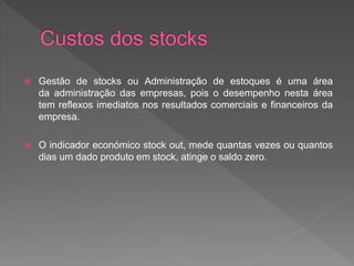  Gestão de stocks ou Administração de estoques é uma área 
da administração das empresas, pois o desempenho nesta área 
tem reflexos imediatos nos resultados comerciais e financeiros da 
empresa. 
 O indicador económico stock out, mede quantas vezes ou quantos 
dias um dado produto em stock, atinge o saldo zero. 
 