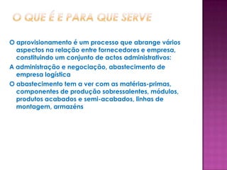 O aprovisionamento é um processo que abrange vários
  aspectos na relação entre fornecedores e empresa,
  constituindo um conjunto de actos administrativos:
A administração e negociação, abastecimento de
  empresa logística
O abastecimento tem a ver com as matérias-primas,
  componentes de produção sobressalentes, módulos,
  produtos acabados e semi-acabados, linhas de
  montagem, armazéns
 