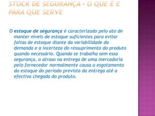 O estoque de segurança é caracterizado pelo ato de
  manter níveis de estoque suficientes para evitar
  faltas de estoque diante da variabilidade da
  demanda e a incerteza do ressuprimento do produto
  quando necessário. Quando se trabalha sem essa
  segurança, o atraso na entrega de uma mercadoria
  pelo fornecedor normalmente causa o esgotamento
  do estoque do período previsto da entrega até a
  efectiva chegada do produto.
 