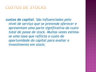 custos de capital. São influenciados pelo
  nível de serviço que se pretende oferecer e
  apresentam uma parte significativa do custo
  total de posse de stock. Muitas vezes estima-
  se uma taxa que reflicta o custo de
  oportunidade do capital para avaliar o
  investimento em stock;
 