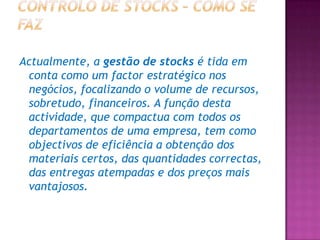 Actualmente, a gestão de stocks é tida em
 conta como um factor estratégico nos
 negócios, focalizando o volume de recursos,
 sobretudo, financeiros. A função desta
 actividade, que compactua com todos os
 departamentos de uma empresa, tem como
 objectivos de eficiência a obtenção dos
 materiais certos, das quantidades correctas,
 das entregas atempadas e dos preços mais
 vantajosos.
 
