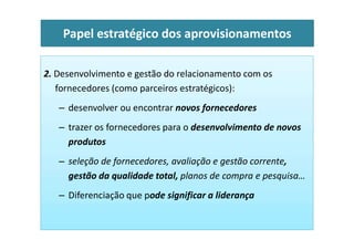 2. Desenvolvimento e gestão do relacionamento com os
fornecedores (como parceiros estratégicos):
– desenvolver ou encontrar novos fornecedores
– trazer os fornecedores para o desenvolvimento de novos
Papel estratégico dos aprovisionamentos
– trazer os fornecedores para o desenvolvimento de novos
produtos
– seleção de fornecedores, avaliação e gestão corrente,
gestão da qualidade total, planos de compra e pesquisa…
– Diferenciação que pode significar a liderança
 