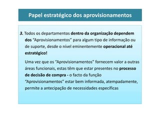 3. Todos os departamentos dentro da organização dependem
dos “Aprovisionamentos” para algum tipo de informação ou
de suporte, desde o nível eminentemente operacional até
estratégico!
Papel estratégico dos aprovisionamentos
Uma vez que os “Aprovisionamentos” fornecem valor a outras
áreas funcionais, estas têm que estar presentes no processo
de decisão de compra - o facto da função
“Aprovisionamentos” estar bem informada, atempadamente,
permite a antecipação de necessidades específicas
 