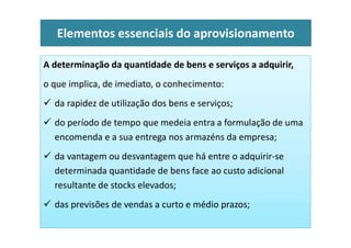 A determinação da quantidade de bens e serviços a adquirir,
o que implica, de imediato, o conhecimento:
 da rapidez de utilização dos bens e serviços;
 do período de tempo que medeia entra a formulação de uma
Elementos essenciais do aprovisionamento
 do período de tempo que medeia entra a formulação de uma
encomenda e a sua entrega nos armazéns da empresa;
 da vantagem ou desvantagem que há entre o adquirir-se
determinada quantidade de bens face ao custo adicional
resultante de stocks elevados;
 das previsões de vendas a curto e médio prazos;
 