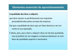 A qualidade dos bens a adquirir,
que deve ajustar-se perfeitamente aos requisitos
preestabelecidos pelos serviços da empresa.
Daí que a qualidade do bem seja um fator decisivo a ter em
Elementos essenciais do aprovisionamento
conta na sua aquisição.
É óbvio, pois, que o bem a adquirir deve ser de boa qualidade,
mas já poderá ser um exagero a empresa abastecer-se com
bens de qualidade superior à necessária
 