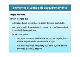Preços dos bens
Ter em atenção que
artigos de baixo preço são, em geral, de baixa qualidade,
mas que o facto de os artigos terem um preço elevado não é
Elementos essenciais do aprovisionamento
garantia de boa qualidade,
isto é, a empresa
não deve necessariamente efetuar as suas aquisições à
empresa que oferece os melhores preços,
mas deve negociar o melhor preço para o produto que
pretende, de facto, adquirir.
 