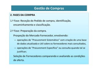 2. FASES DA COMPRA
1.ª Fase: Receção do Pedido de compra, identificação,
encaminhamento e classificação.
2.ª Fase: Preparação da compra.
Prospeção do Mercado Fornecedor, envolvendo:
Gestão de Compras
Prospeção do Mercado Fornecedor, envolvendo:
– operações de "Procurement Sistemático" com criação de uma base
de dados atualizada e útil sobre os fornecedores mais consultados,
– operações de "Procurement Específico" ou consulta quando tal se
justificar;
Seleção de Fornecedores comparando e avaliando as condições
de oferta.
 
