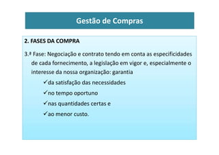 2. FASES DA COMPRA
3.ª Fase: Negociação e contrato tendo em conta as especificidades
de cada fornecimento, a legislação em vigor e, especialmente o
interesse da nossa organização: garantia
Gestão de Compras
da satisfação das necessidades
no tempo oportuno
nas quantidades certas e
ao menor custo.
 