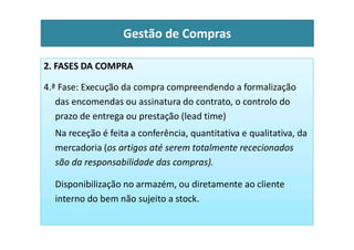 2. FASES DA COMPRA
4.ª Fase: Execução da compra compreendendo a formalização
das encomendas ou assinatura do contrato, o controlo do
prazo de entrega ou prestação (lead time)
Gestão de Compras
Na receção é feita a conferência, quantitativa e qualitativa, da
mercadoria (os artigos até serem totalmente rececionados
são da responsabilidade das compras).
Disponibilização no armazém, ou diretamente ao cliente
interno do bem não sujeito a stock.
 