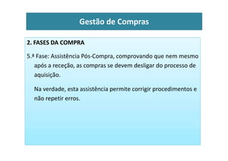 2. FASES DA COMPRA
5.ª Fase: Assistência Pós-Compra, comprovando que nem mesmo
após a receção, as compras se devem desligar do processo de
aquisição.
Gestão de Compras
Na verdade, esta assistência permite corrigir procedimentos e
não repetir erros.
 