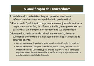 A qualidade dos materiais entregues pelos fornecedores
influenciam diretamente a qualidade do produto final.
O Processo de Qualificação compreende um conjunto de análises e
respetivas conclusões, de diferente âmbito, mas que concorrem
para avaliar uma empresa fornecedora na sua globalidade.
O fornecedor, ainda antes da primeira encomenda, deve ser
A Qualificação de Fornecedores
O fornecedor, ainda antes da primeira encomenda, deve ser
submetido ao controlo ou avaliação de três departamentos da
empresa-cliente:
– Departamento de Engenharia, para estudo e classificação do produto;
– Departamento de Compras, para definição das condições contratuais;
– Departamento da Qualidade, para análise e aprovação das condições
organizacionais da função qualidade, de forma a que sejam enviados os
produtos com a qualidade desejada.
 