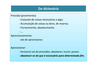 Do dicionário
Provisão (provimento):
- Conjunto de coisas necessárias a algo;
- Acumulação de coisas ou bens, de reserva;
- Fornecimento, abastecimento.
- ….
Aprovisionamento:
Aprovisionamento:
- ato de aprovisionar;
Aprovisionar:
- fornecer(-se) de provisões; abastecer; munir; prover.
- abastecer-se do que é necessário para determinado fim.
 