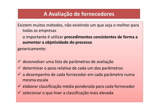 A Avaliação de fornecedores
Existem muitos métodos, não existindo um que seja o melhor para
todas as empresas
o importante é utilizar procedimentos consistentes de forma a
aumentar a objetividade do processo
genericamente:
 desenvolver uma lista de parâmetros de avaliação
 determinar o peso relativo de cada um dos parâmetros
 o desempenho de cada fornecedor em cada parâmetro numa
mesma escala
 elaborar classificação média ponderada para cada fornecedor
 selecionar o que tiver a classificação mais elevada
 