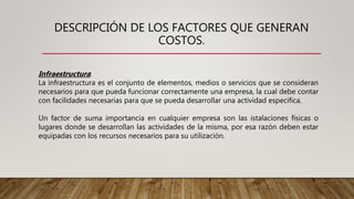 DESCRIPCIÓN DE LOS FACTORES QUE GENERAN
COSTOS.
Infraestructura:
La infraestructura es el conjunto de elementos, medios o servicios que se consideran
necesarios para que pueda funcionar correctamente una empresa, la cual debe contar
con facilidades necesarias para que se pueda desarrollar una actividad especifica.
Un factor de suma importancia en cualquier empresa son las istalaciones físicas o
lugares donde se desarrollan las actividades de la misma, por esa razón deben estar
equipadas con los recursos necesarios para su utilización.
 