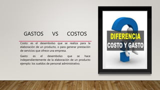 GASTOS VS COSTOS
Costo: es el desembolso que se realiza para la
elaboración de un producto, o para generar prestación
de servicios que ofrece una empresa.
Gasto: es el desembolso que se hace
independientemente de la elaboración de un producto
ejemplo: los sueldos de personal administrativo.
 