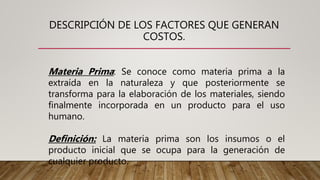 DESCRIPCIÓN DE LOS FACTORES QUE GENERAN
COSTOS.
Materia Prima: Se conoce como materia prima a la
extraída en la naturaleza y que posteriormente se
transforma para la elaboración de los materiales, siendo
finalmente incorporada en un producto para el uso
humano.
Definición: La materia prima son los insumos o el
producto inicial que se ocupa para la generación de
cualquier producto.
 