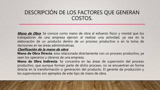 DESCRIPCIÓN DE LOS FACTORES QUE GENERAN
COSTOS.
Mano de Obra: Se conoce como mano de obra al esfuerzo físico y mental que los
trabajadores de una empresa ejercen al realizar una actividad, ya sea en la
elaboración de un producto dentro de un proceso productivo o en la toma de
decisiones en las áreas administrativas.
Clasificación de la mano de obra:
Mano de Obra Directa: esta relacionada directamente con un proceso productivo, ya
sean los operarios u obreros de una empresa.
Mano de Obra Indirecta: Se concentra en las áreas de supervisión del proceso
productivo, que aunque forman parte de dicho proceso, no se encuentran en forma
directa en la transformación o generación del producto. El gerente de producción y
los supervisores son ejemplos de este tipo de mano de obra.
 