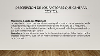 DESCRIPCIÓN DE LOS FACTORES QUE GENERAN
COSTOS.
Maquinaria o Costo por Maquinaria:
La maquinaria o costo por maquinaria son aquellos costos que se presentan en la
industria por la adquisición, mantenimiento y puesta en marcha de la maquinaria.
En términos contables-administrativos, se le asigna un valor de desgaste o deterioro
que sufre la maquinaria por su uso.
Maquinaria: la maquinaria es una de las herramientas primordiales dentro de los
procesos productivos, pues son los medios que facilitan la elaboración y manufactura
de un producto.
 