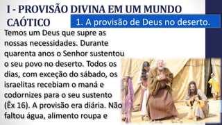 I - PROVISÃO DIVINA EM UM MUNDO
CAÓTICO 1. A provisão de Deus no deserto.
12
Temos um Deus que supre as
nossas necessidades. Durante
quarenta anos o Senhor sustentou
o seu povo no deserto. Todos os
dias, com exceção do sábado, os
israelitas recebiam o maná e
codornizes para o seu sustento
(Êx 16). A provisão era diária. Não
faltou água, alimento roupa e
Prof.CelsoNapoleon
 