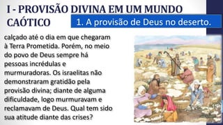 I - PROVISÃO DIVINA EM UM MUNDO
CAÓTICO 1. A provisão de Deus no deserto.
13
calçado até o dia em que chegaram
à Terra Prometida. Porém, no meio
do povo de Deus sempre há
pessoas incrédulas e
murmuradoras. Os israelitas não
demonstraram gratidão pela
provisão divina; diante de alguma
dificuldade, logo murmuravam e
reclamavam de Deus. Qual tem sido
sua atitude diante das crises?
Prof.CelsoNapoleon
 