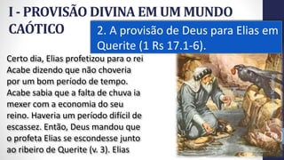 I - PROVISÃO DIVINA EM UM MUNDO
CAÓTICO 2. A provisão de Deus para Elias em
Querite (1 Rs 17.1-6).
14
Certo dia, Elias profetizou para o rei
Acabe dizendo que não choveria
por um bom período de tempo.
Acabe sabia que a falta de chuva ia
mexer com a economia do seu
reino. Haveria um período difícil de
escassez. Então, Deus mandou que
o profeta Elias se escondesse junto
ao ribeiro de Querite (v. 3). Elias
Prof.CelsoNapoleon
 