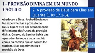 I - PROVISÃO DIVINA EM UM MUNDO
CAÓTICO 2. A provisão de Deus para Elias em
Querite (1 Rs 17.1-6).
15
obedeceu a Deus. A obediência nos
faz experimentar a provisão de
Deus. Quem está em desobediência
dificilmente desfrutará da provisão
divina. O servo do Senhor bebia das
águas do ribeiro, e a cada manhã
comia da comida que os corvos lhe
traziam. Elias experimentou a
provisão de Deus
Prof.CelsoNapoleon
 