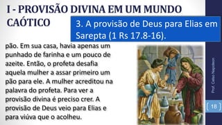 I - PROVISÃO DIVINA EM UM MUNDO
CAÓTICO 3. A provisão de Deus para Elias em
Sarepta (1 Rs 17.8-16).
18
pão. Em sua casa, havia apenas um
punhado de farinha e um pouco de
azeite. Então, o profeta desafia
aquela mulher a assar primeiro um
pão para ele. A mulher acreditou na
palavra do profeta. Para ver a
provisão divina é preciso crer. A
provisão de Deus veio para Elias e
para viúva que o acolheu.
Prof.CelsoNapoleon
 
