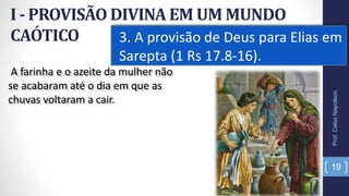 I - PROVISÃO DIVINA EM UM MUNDO
CAÓTICO 3. A provisão de Deus para Elias em
Sarepta (1 Rs 17.8-16).
19
A farinha e o azeite da mulher não
se acabaram até o dia em que as
chuvas voltaram a cair.
Prof.CelsoNapoleon
 