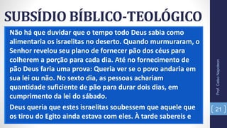 SUBSÍDIO BÍBLICO-TEOLÓGICO
Não há que duvidar que o tempo todo Deus sabia como
alimentaria os israelitas no deserto. Quando murmuraram, o
Senhor revelou seu plano de fornecer pão dos céus para
colherem a porção para cada dia. Até no fornecimento de
pão Deus faria uma prova: Queria ver se o povo andaria em
sua lei ou não. No sexto dia, as pessoas achariam
quantidade suficiente de pão para durar dois dias, em
cumprimento da lei do sábado.
Deus queria que estes israelitas soubessem que aquele que
os tirou do Egito ainda estava com eles. À tarde sabereis e
Prof.CelsoNapoleon
21
 