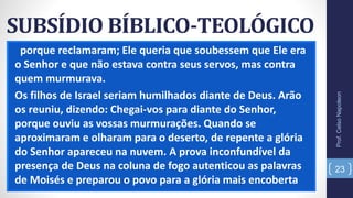 SUBSÍDIO BÍBLICO-TEOLÓGICO
porque reclamaram; Ele queria que soubessem que Ele era
o Senhor e que não estava contra seus servos, mas contra
quem murmurava.
Os filhos de Israel seriam humilhados diante de Deus. Arão
os reuniu, dizendo: Chegai-vos para diante do Senhor,
porque ouviu as vossas murmurações. Quando se
aproximaram e olharam para o deserto, de repente a glória
do Senhor apareceu na nuvem. A prova inconfundível da
presença de Deus na coluna de fogo autenticou as palavras
de Moisés e preparou o povo para a glória mais encoberta
Prof.CelsoNapoleon
23
 