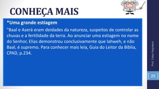 CONHEÇA MAIS
*Uma grande estiagem
"Baal e Aserá eram deidades da natureza, suspeitos de controlar as
chuvas e a fertilidade da terra. Ao anunciar uma estiagem no nome
do Senhor, Elias demonstrou conclusivamente que lahweh, e não
Baal, é supremo. Para conhecer mais leia, Guia do Leitor da Bíblia,
CPAD, p.234.
Prof.CelsoNapoleon
25
 