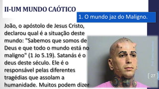 II-UM MUNDOCAÓTICO
Prof.CelsoNapoleon
27
1. O mundo jaz do Maligno.
João, o apóstolo de Jesus Cristo,
declarou qual é a situação deste
mundo: "Sabemos que somos de
Deus e que todo o mundo está no
maligno" (1 Jo 5.19). Satanás é o
deus deste século. Ele é o
responsável pelas diferentes
tragédias que assolam a
humanidade. Muitos podem dizer
 