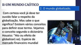 II-UM MUNDOCAÓTICO
Prof.CelsoNapoleon
29
2. O mundo globalizado.
Com certeza você já deve ter
ouvido falar a respeito da
globalização. Mas sabe o que
significa? Existem vários conceitos
para definir esse termo. Vejamos
o conceito segundo o dicionário
Houaiss: "Ato ou efeito de
globalizar(-se). Espécie de
mercado financeiro mundial
 