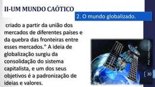 II-UM MUNDOCAÓTICO
Prof.CelsoNapoleon
30
2. O mundo globalizado.
criado a partir da união dos
mercados de diferentes países e
da quebra das fronteiras entre
esses mercados." A ideia de
globalização surgiu da
consolidação do sistema
capitalista, e um dos seus
objetivos é a padronização de
ideias e valores.
 