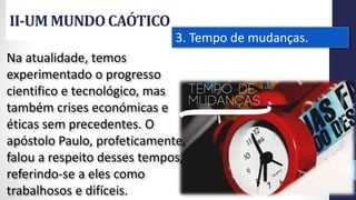 II-UM MUNDOCAÓTICO
Prof.CelsoNapoleon
33
3. Tempo de mudanças.
Na atualidade, temos
experimentado o progresso
cientifico e tecnológico, mas
também crises económicas e
éticas sem precedentes. O
apóstolo Paulo, profeticamente,
falou a respeito desses tempos,
referindo-se a eles como
trabalhosos e difíceis.
 